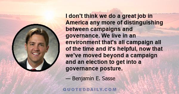 I don't think we do a great job in America any more of distinguishing between campaigns and governance. We live in an environment that's all campaign all of the time and it's helpful, now that we've moved beyond a