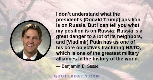 I don't understand what the president's [Donald Trump] position is on Russia. But I can tell you what my position is on Russia: Russia is a great danger to a lot of its neighbors, and [Vladimir] Putin has as one of his