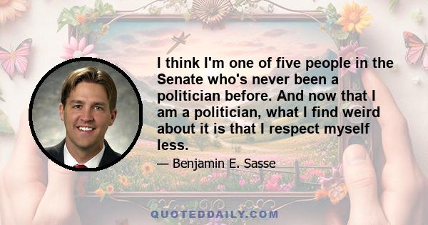 I think I'm one of five people in the Senate who's never been a politician before. And now that I am a politician, what I find weird about it is that I respect myself less.