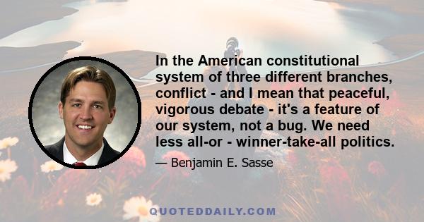 In the American constitutional system of three different branches, conflict - and I mean that peaceful, vigorous debate - it's a feature of our system, not a bug. We need less all-or - winner-take-all politics.