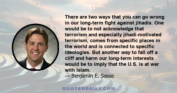 There are two ways that you can go wrong in our long-term fight against jihadis. One would be to not acknowledge that terrorism and especially jihadi-motivated terrorism, comes from specific places in the world and is