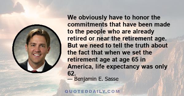 We obviously have to honor the commitments that have been made to the people who are already retired or near the retirement age. But we need to tell the truth about the fact that when we set the retirement age at age 65 