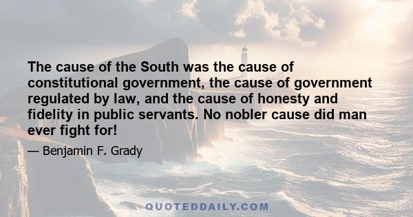 The cause of the South was the cause of constitutional government, the cause of government regulated by law, and the cause of honesty and fidelity in public servants. No nobler cause did man ever fight for!