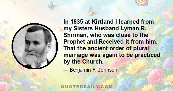 In 1835 at Kirtland I learned from my Sisters Husband Lyman R. Shirman, who was close to the Prophet and Received it from him. That the ancient order of plural marriage was again to be practiced by the Church.