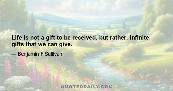 Life is not a gift to be received, but rather, infinite gifts that we can give.