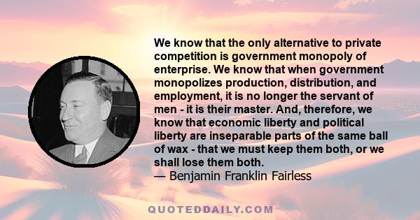 We know that the only alternative to private competition is government monopoly of enterprise. We know that when government monopolizes production, distribution, and employment, it is no longer the servant of men - it