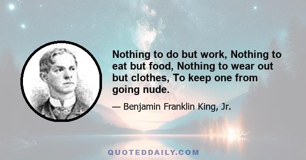 Nothing to do but work, Nothing to eat but food, Nothing to wear out but clothes, To keep one from going nude.