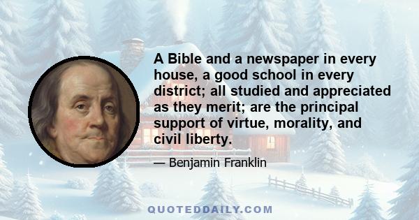 A Bible and a newspaper in every house, a good school in every district; all studied and appreciated as they merit; are the principal support of virtue, morality, and civil liberty.