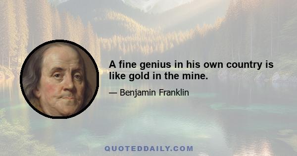 A fine genius in his own country is like gold in the mine.