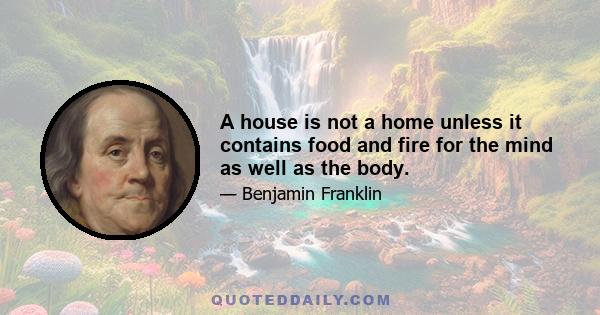 A house is not a home unless it contains food and fire for the mind as well as the body.