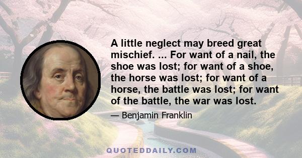 A little neglect may breed great mischief. ... For want of a nail, the shoe was lost; for want of a shoe, the horse was lost; for want of a horse, the battle was lost; for want of the battle, the war was lost.