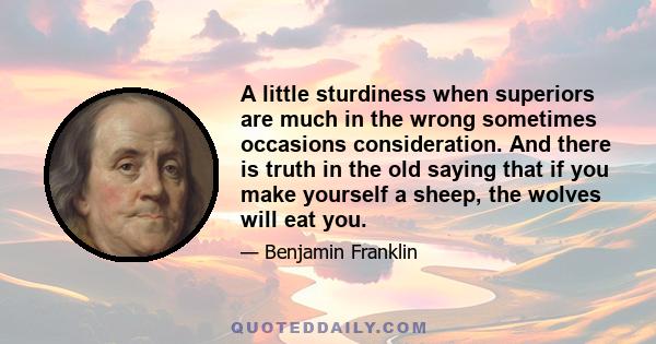 A little sturdiness when superiors are much in the wrong sometimes occasions consideration. And there is truth in the old saying that if you make yourself a sheep, the wolves will eat you.