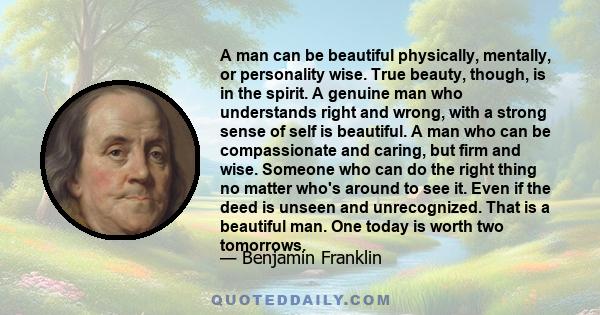 A man can be beautiful physically, mentally, or personality wise. True beauty, though, is in the spirit. A genuine man who understands right and wrong, with a strong sense of self is beautiful. A man who can be