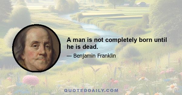 A man is not completely born until he is dead.