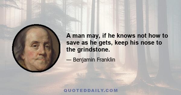 A man may, if he knows not how to save as he gets, keep his nose to the grindstone.