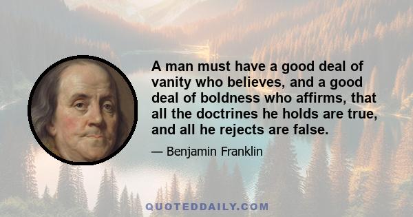 A man must have a good deal of vanity who believes, and a good deal of boldness who affirms, that all the doctrines he holds are true, and all he rejects are false.