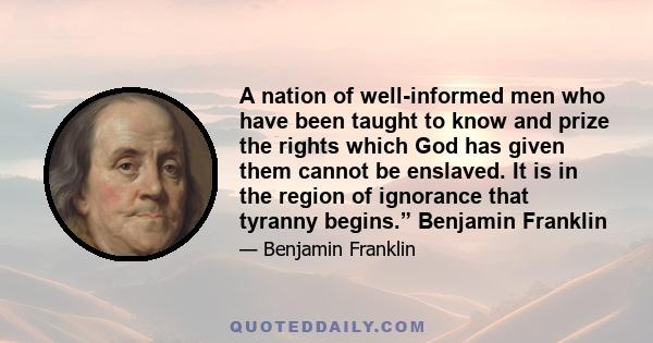 A nation of well-informed men who have been taught to know and prize the rights which God has given them cannot be enslaved. It is in the region of ignorance that tyranny begins.” Benjamin Franklin