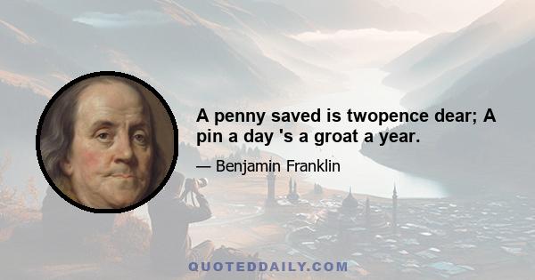 A penny saved is twopence dear; A pin a day 's a groat a year.