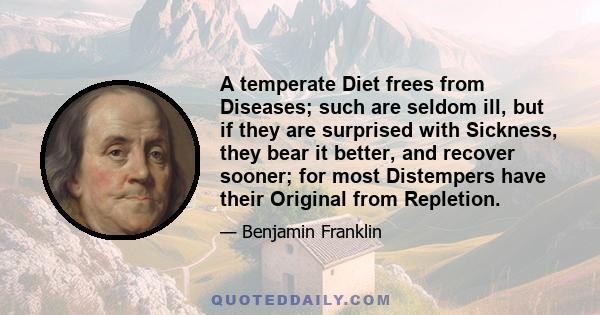 A temperate Diet frees from Diseases; such are seldom ill, but if they are surprised with Sickness, they bear it better, and recover sooner; for most Distempers have their Original from Repletion.