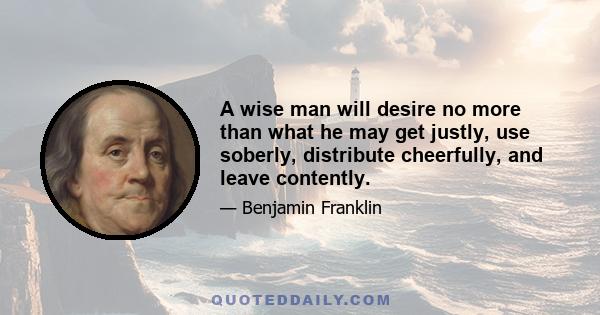 A wise man will desire no more than what he may get justly, use soberly, distribute cheerfully, and leave contently.