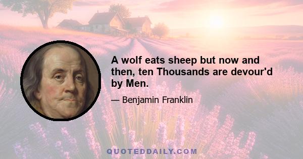 A wolf eats sheep but now and then, ten Thousands are devour'd by Men.