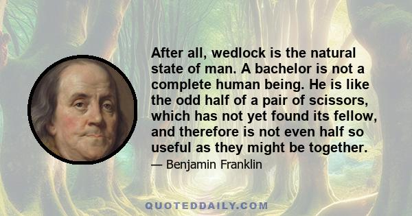 After all, wedlock is the natural state of man. A bachelor is not a complete human being. He is like the odd half of a pair of scissors, which has not yet found its fellow, and therefore is not even half so useful as