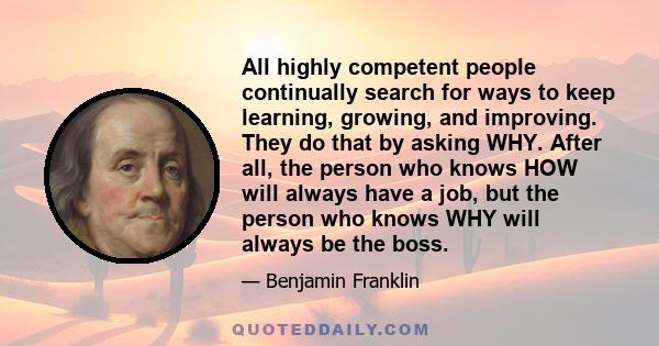 All highly competent people continually search for ways to keep learning, growing, and improving. They do that by asking WHY. After all, the person who knows HOW will always have a job, but the person who knows WHY will 