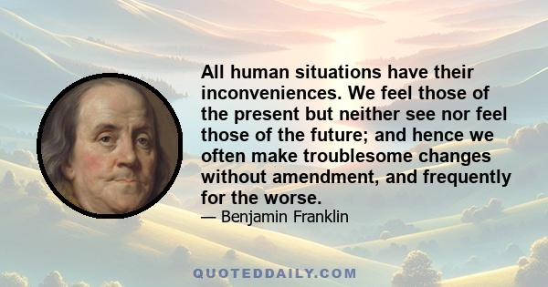 All human situations have their inconveniences. We feel those of the present but neither see nor feel those of the future; and hence we often make troublesome changes without amendment, and frequently for the worse.