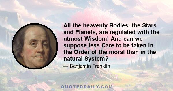 All the heavenly Bodies, the Stars and Planets, are regulated with the utmost Wisdom! And can we suppose less Care to be taken in the Order of the moral than in the natural System?