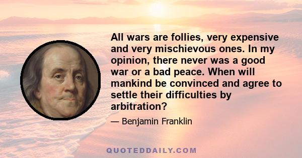 All wars are follies, very expensive and very mischievous ones. In my opinion, there never was a good war or a bad peace. When will mankind be convinced and agree to settle their difficulties by arbitration?