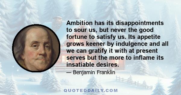 Ambition has its disappointments to sour us, but never the good fortune to satisfy us. Its appetite grows keener by indulgence and all we can gratify it with at present serves but the more to inflame its insatiable