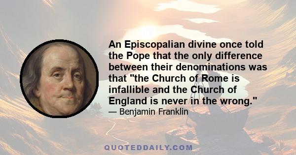 An Episcopalian divine once told the Pope that the only difference between their denominations was that the Church of Rome is infallible and the Church of England is never in the wrong.