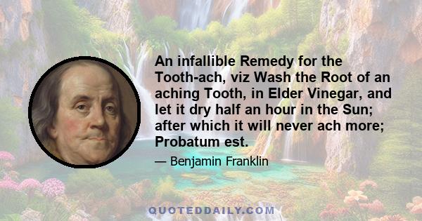 An infallible Remedy for the Tooth-ach, viz Wash the Root of an aching Tooth, in Elder Vinegar, and let it dry half an hour in the Sun; after which it will never ach more; Probatum est.