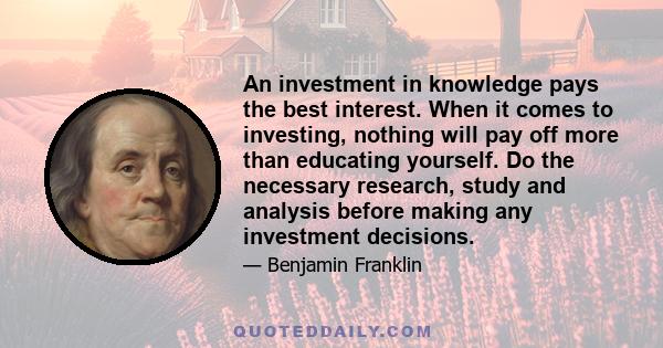 An investment in knowledge pays the best interest. When it comes to investing, nothing will pay off more than educating yourself. Do the necessary research, study and analysis before making any investment decisions.