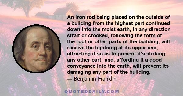 An iron rod being placed on the outside of a building from the highest part continued down into the moist earth, in any direction strait or crooked, following the form of the roof or other parts of the building, will