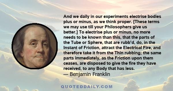 And we daily in our experiments electrise bodies plus or minus, as we think proper. [These terms we may use till your Philosophers give us better.] To electrise plus or minus, no more needs to be known than this, that