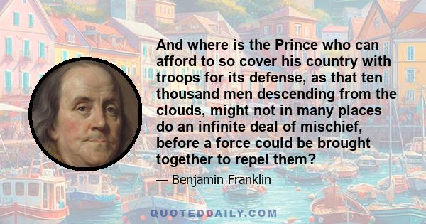 And where is the Prince who can afford to so cover his country with troops for its defense, as that ten thousand men descending from the clouds, might not in many places do an infinite deal of mischief, before a force