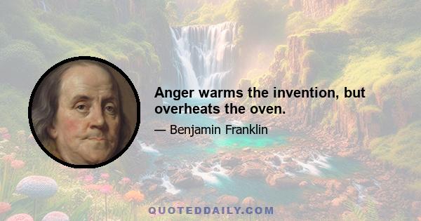 Anger warms the invention, but overheats the oven.