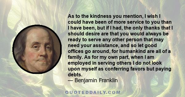 As to the kindness you mention, I wish I could have been of more service to you than I have been, but if I had, the only thanks that I should desire are that you would always be ready to serve any other person that may