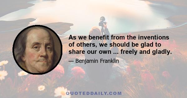 As we benefit from the inventions of others, we should be glad to share our own ... freely and gladly.