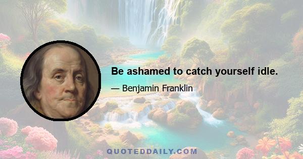 Be ashamed to catch yourself idle.