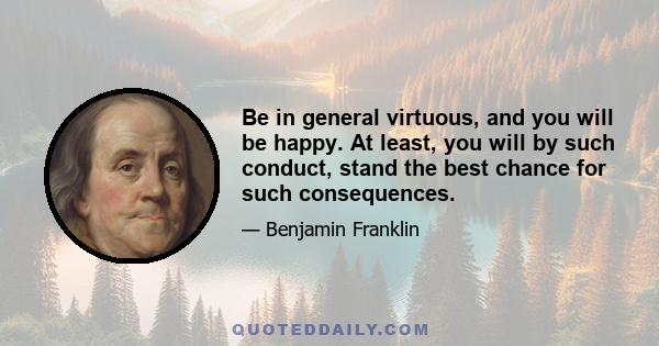 Be in general virtuous, and you will be happy. At least, you will by such conduct, stand the best chance for such consequences.