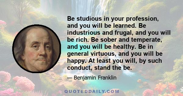 Be studious in your profession, and you will be learned. Be industrious and frugal, and you will be rich. Be sober and temperate, and you will be healthy. Be in general virtuous, and you will be happy. At least you