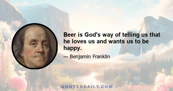 Beer is God's way of telling us that he loves us and wants us to be happy.