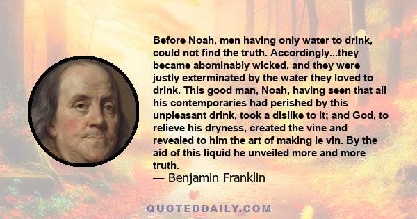 Before Noah, men having only water to drink, could not find the truth. Accordingly...they became abominably wicked, and they were justly exterminated by the water they loved to drink. This good man, Noah, having seen