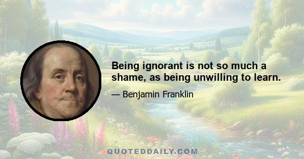 Being ignorant is not so much a shame, as being unwilling to learn.