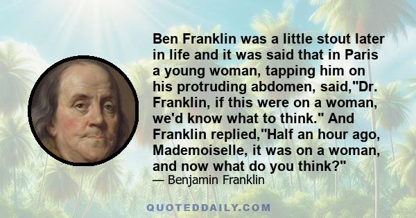 Ben Franklin was a little stout later in life and it was said that in Paris a young woman, tapping him on his protruding abdomen, said,Dr. Franklin, if this were on a woman, we'd know what to think. And Franklin