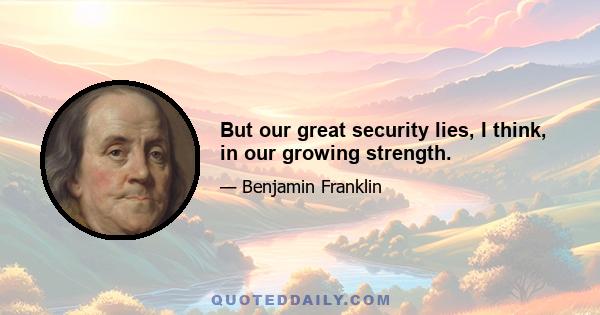 But our great security lies, I think, in our growing strength.