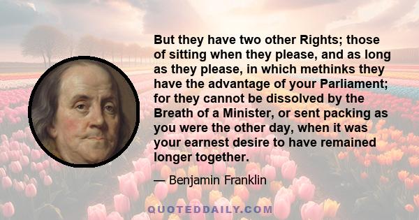 But they have two other Rights; those of sitting when they please, and as long as they please, in which methinks they have the advantage of your Parliament; for they cannot be dissolved by the Breath of a Minister, or