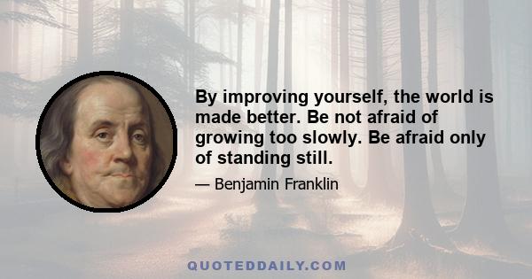 By improving yourself, the world is made better. Be not afraid of growing too slowly. Be afraid only of standing still.